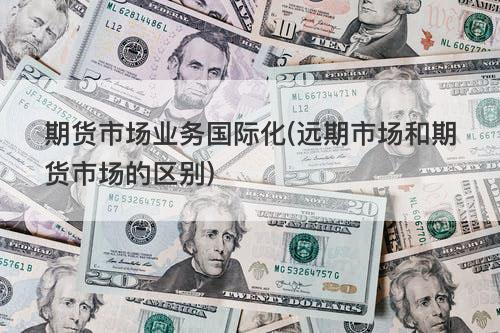 期货市场业务国际化(远期市场和期货市场的区别) 期货市场业务国际化(远期市场和期货市场的区别)