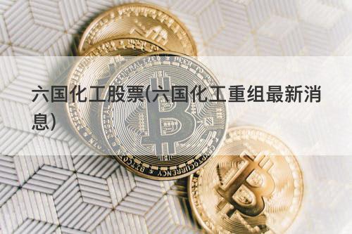 六国化工股票(六国化工重组最新消息) 六国化工股票(六国化工重组最新消息)