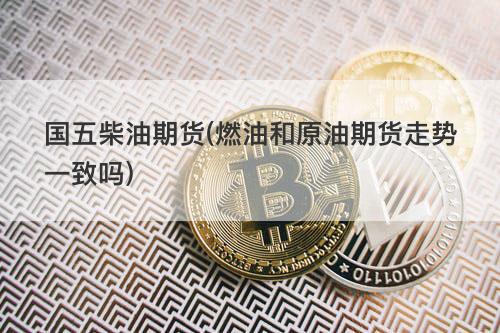 国五柴油期货(燃油和原油期货走势一致吗) 国五柴油期货(燃油和原油期货走势一致吗)