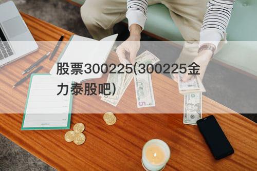 股票300225(300225金力泰股吧) 股票300225(300225金力泰股吧)