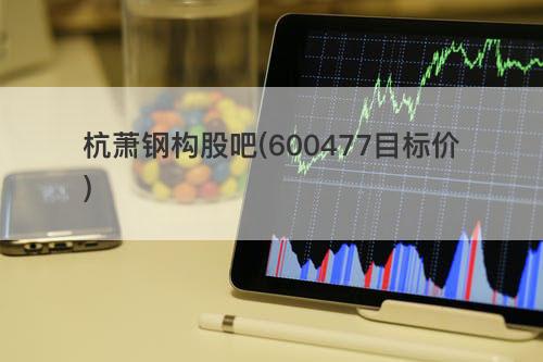 杭萧钢构股吧(600477目标价) 杭萧钢构股吧(600477目标价)