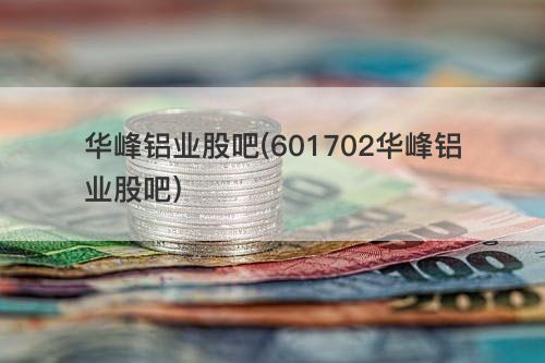华峰铝业股吧(601702华峰铝业股吧) 华峰铝业股吧(601702华峰铝业股吧)