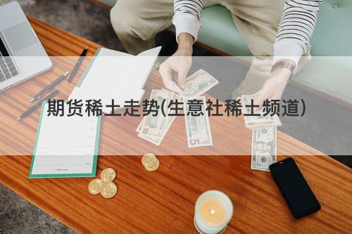 期货稀土走势(生意社稀土频道) 期货稀土走势(生意社稀土频道)