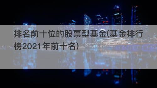 排名前十位的股票型基金(基金排行榜2021年前十名) 排名前十位的股票型基金(基金排行榜2021年前十名)