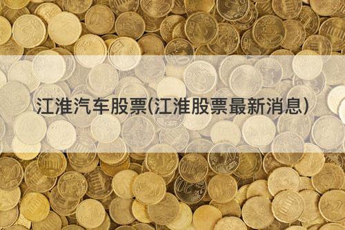 江淮汽车股票(江淮股票最新消息) 江淮汽车股票(江淮股票最新消息)