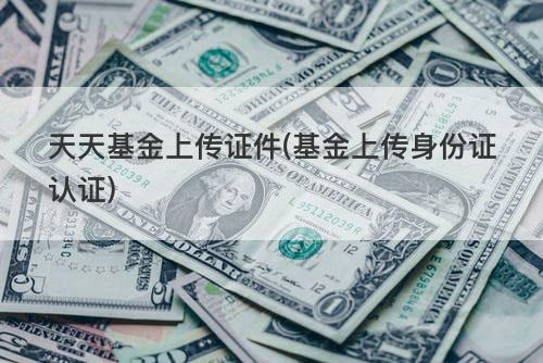 天天基金上传证件(基金上传身份证认证) 天天基金上传证件(基金上传身份证认证)