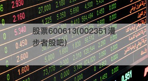 股票600613(002351漫步者股吧) 股票600613(002351漫步者股吧)