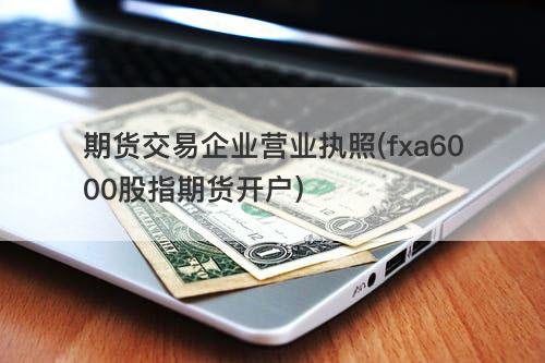 期货交易企业营业执照(fxa6000股指期货开户) 期货交易企业营业执照(fxa6000股指期货开户)