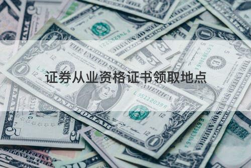 证券从业资格证书领取地点 证券从业资格证书领取地点