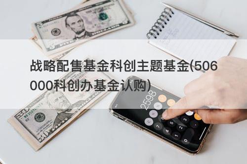 战略配售基金科创主题基金(506000科创办基金认购) 战略配售基金科创主题基金(506000科创办基金认购)